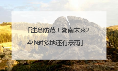 注意防范！湖南未来24小时多地还有暴雨