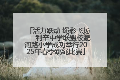 活力跃动 绳彩飞扬——利辛中学联盟校淝河路小学成功举行2025年春季跳绳比赛