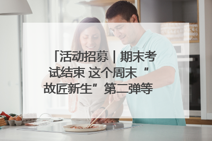 活动招募｜期末考试结束 这个周末“故匠新生”第二弹等着同学们来体验！