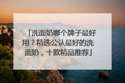 洗面奶哪个牌子最好用？精选公认最好的洗面奶，十款精品推荐