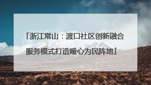 浙江常山：渡口社区创新融合服务模式打造暖心为民阵地