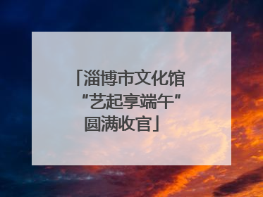 淄博市文化馆“艺起享端午”圆满收官