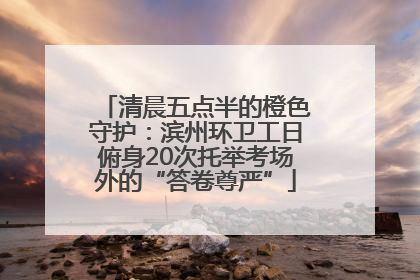 清晨五点半的橙色守护：滨州环卫工日俯身20次托举考场外的“答卷尊严”