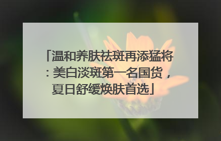 温和养肤祛斑再添猛将：美白淡斑第一名国货，夏日舒缓焕肤首选
