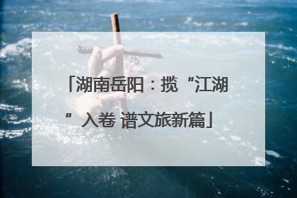 湖南岳阳：揽“江湖”入卷 谱文旅新篇