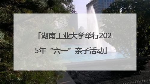 湖南工业大学举行2025年“六一”亲子活动