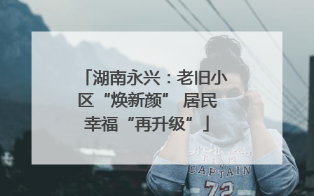 湖南永兴：老旧小区“焕新颜” 居民幸福“再升级”