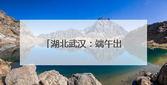 湖北武汉：端午出行粽香浓旅途暖
