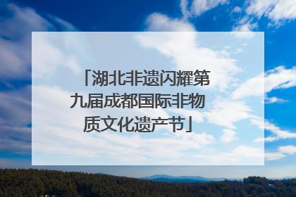 湖北非遗闪耀第九届成都国际非物质文化遗产节