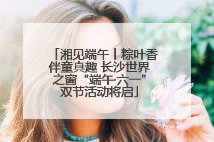 湘见端午丨粽叶香伴童真趣 长沙世界之窗“端午·六一”双节活动将启