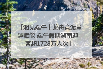 湘见端午丨龙舟竞渡童趣赋能 端午假期湖南迎客超1728万人次
