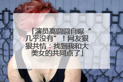 演员高圆圆自曝“几乎没有”！网友狠狠共情：找到我和大美女的共同点了