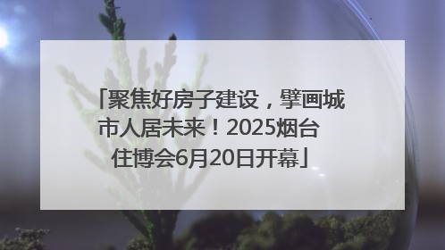 聚焦好房子建设，擘画城市人居未来！2025烟台住博会6月20日开幕