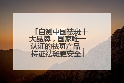 自测中国祛斑十大品牌，国家唯一认证的祛斑产品，持证祛斑更安全