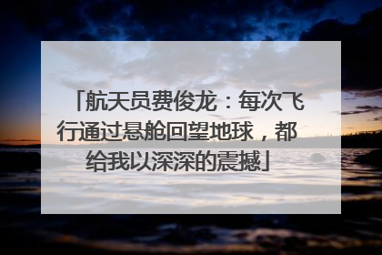航天员费俊龙：每次飞行通过悬舱回望地球，都给我以深深的震撼