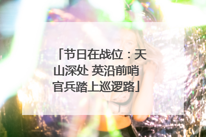 节日在战位：天山深处 英沿前哨官兵踏上巡逻路