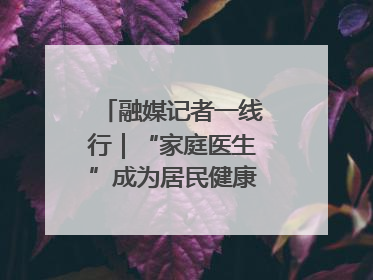 融媒记者一线行｜“家庭医生”成为居民健康“守门人”