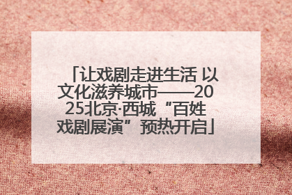 让戏剧走进生活 以文化滋养城市——2025北京·西城“百姓戏剧展演”预热开启
