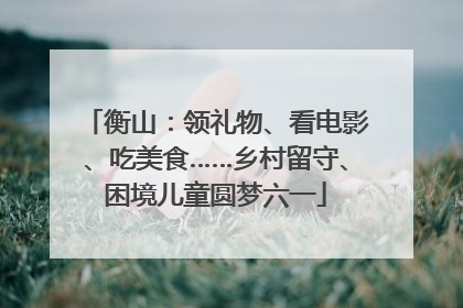 衡山：领礼物、看电影、吃美食……乡村留守、困境儿童圆梦六一