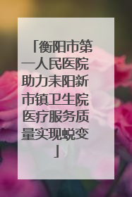 衡阳市第一人民医院助力耒阳新市镇卫生院医疗服务质量实现蜕变