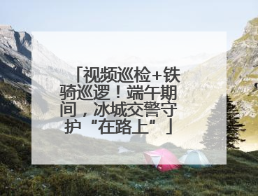 视频巡检+铁骑巡逻！端午期间，冰城交警守护“在路上”
