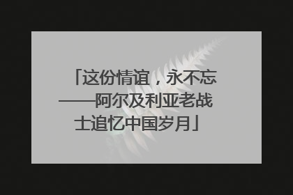 这份情谊，永不忘——阿尔及利亚老战士追忆中国岁月