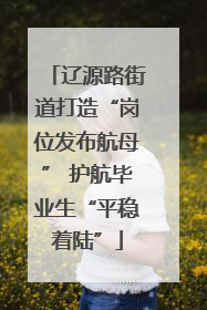 辽源路街道打造“岗位发布航母” 护航毕业生“平稳着陆”