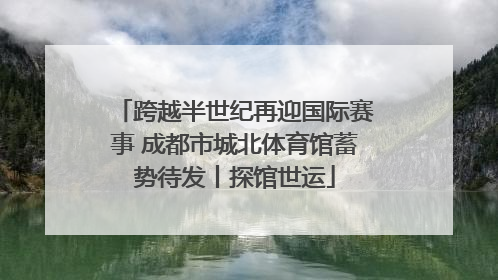 跨越半世纪再迎国际赛事 成都市城北体育馆蓄势待发丨探馆世运