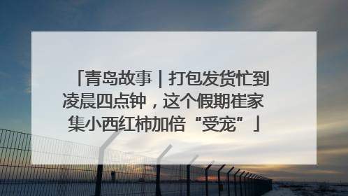 青岛故事｜打包发货忙到凌晨四点钟，这个假期崔家集小西红柿加倍“受宠”