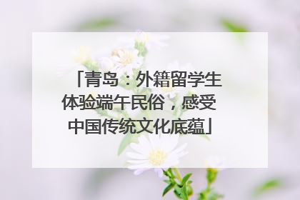 青岛：外籍留学生体验端午民俗，感受中国传统文化底蕴
