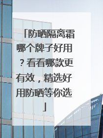 防晒隔离霜哪个牌子好用？看看哪款更有效，精选好用防晒等你选