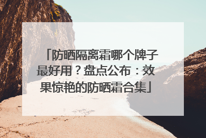 防晒隔离霜哪个牌子最好用？盘点公布：效果惊艳的防晒霜合集