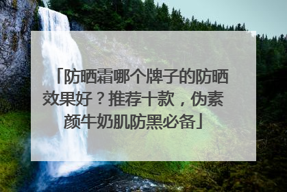 防晒霜哪个牌子的防晒效果好？推荐十款，伪素颜牛奶肌防黑必备