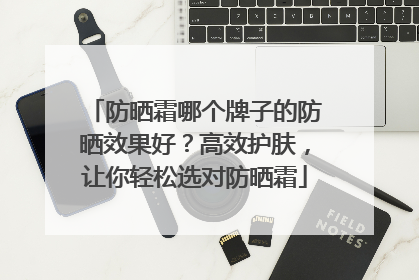 防晒霜哪个牌子的防晒效果好？高效护肤，让你轻松选对防晒霜