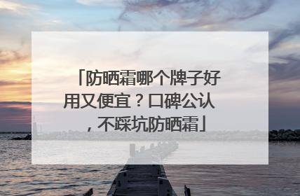 防晒霜哪个牌子好用又便宜？口碑公认，不踩坑防晒霜
