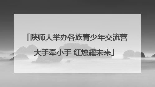 陕师大举办各族青少年交流营 大手牵小手 红烛耀未来
