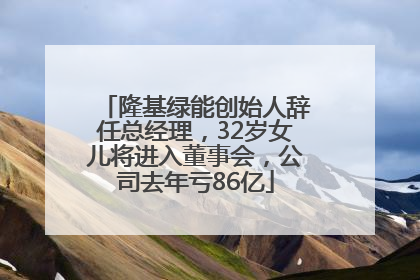 隆基绿能创始人辞任总经理，32岁女儿将进入董事会，公司去年亏86亿
