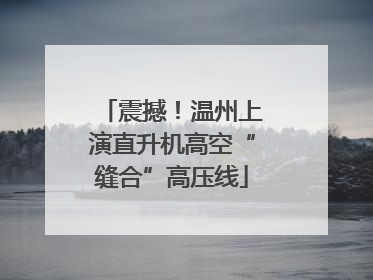 震撼！温州上演直升机高空“缝合”高压线