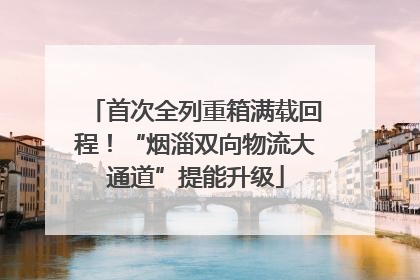 首次全列重箱满载回程！“烟淄双向物流大通道”提能升级
