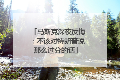 马斯克深夜反悔：不该对特朗普说那么过分的话