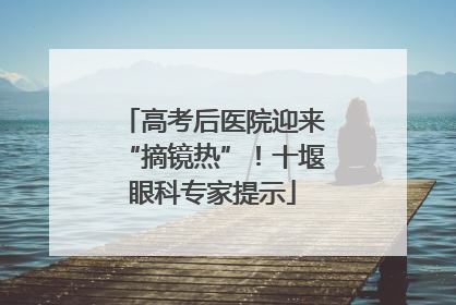 高考后医院迎来“摘镜热”！十堰眼科专家提示