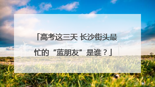 高考这三天 长沙街头最忙的“蓝朋友”是谁？