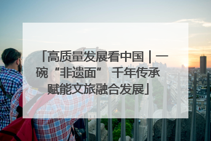 高质量发展看中国｜一碗“非遗面” 千年传承赋能文旅融合发展