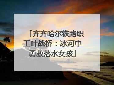 齐齐哈尔铁路职工叶战桥：冰河中勇救落水女孩