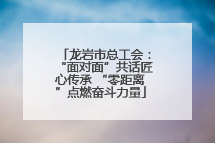 龙岩市总工会：“面对面”共话匠心传承 “零距离”点燃奋斗力量