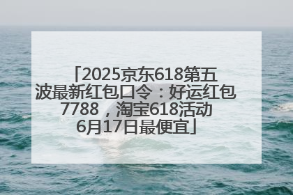 2025京东618第五波最新红包口令：好运红包7788，淘宝618活动6月17日最便宜