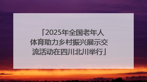 2025年全国老年人体育助力乡村振兴展示交流活动在四川北川举行