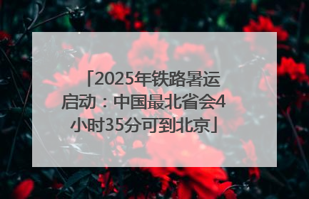 2025年铁路暑运启动：中国最北省会4小时35分可到北京