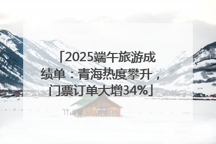 2025端午旅游成绩单：青海热度攀升，门票订单大增34%