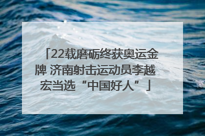 22载磨砺终获奥运金牌 济南射击运动员李越宏当选“中国好人”